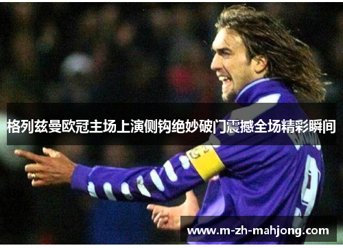 格列兹曼欧冠主场上演侧钩绝妙破门震撼全场精彩瞬间