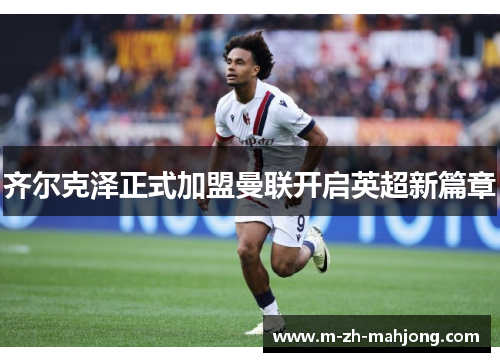 齐尔克泽正式加盟曼联开启英超新篇章 齐尔克泽正式加盟曼联开启英超新篇章