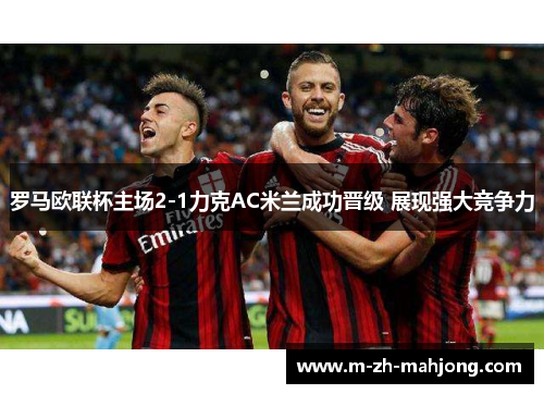 罗马欧联杯主场2-1力克AC米兰成功晋级 展现强大竞争力 罗马欧联杯主场2-1力克AC米兰成功晋级 展现强大竞争力