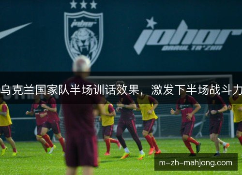 乌克兰国家队半场训话效果，激发下半场战斗力