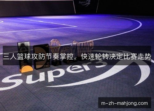 三人篮球攻防节奏掌控,快速轮转决定比赛走势 三人篮球攻防节奏掌控,快速轮转决定比赛走势